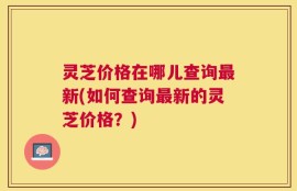 灵芝价格在哪儿查询最新(如何查询最新的灵芝价格？)