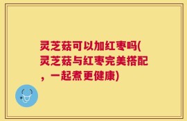 灵芝菇可以加红枣吗(灵芝菇与红枣完美搭配，一起煮更健康)