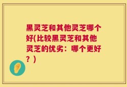 黑灵芝和其他灵芝哪个好(比较黑灵芝和其他灵芝的优劣：哪个更好？)