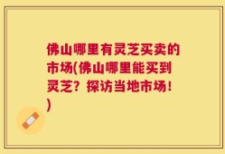 佛山哪里有灵芝买卖的市场(佛山哪里能买到灵芝？探访当地市场！)