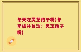 冬天吃灵芝孢子粉(冬季进补首选：灵芝孢子粉)