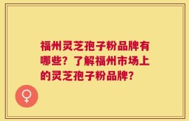 福州灵芝孢子粉品牌有哪些？了解福州市场上的灵芝孢子粉品牌？