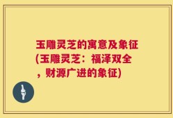 玉雕灵芝的寓意及象征(玉雕灵芝：福泽双全，财源广进的象征)