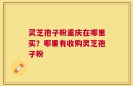 灵芝孢子粉重庆在哪里买？哪里有收购灵芝孢子粉
