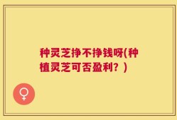 种灵芝挣不挣钱呀(种植灵芝可否盈利？)