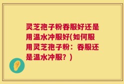 灵芝孢子粉吞服好还是用温水冲服好(如何服用灵芝孢子粉：吞服还是温水冲服？)