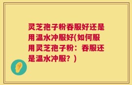 灵芝孢子粉吞服好还是用温水冲服好(如何服用灵芝孢子粉：吞服还是温水冲服？)