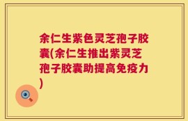 余仁生紫色灵芝孢子胶囊(余仁生推出紫灵芝孢子胶囊助提高免疫力)