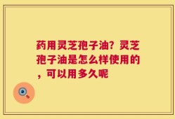 药用灵芝孢子油？灵芝孢子油是怎么样使用的，可以用多久呢