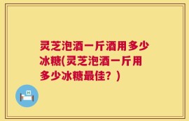 灵芝泡酒一斤酒用多少冰糖(灵芝泡酒一斤用多少冰糖最佳？)