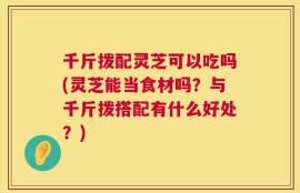 千斤拨配灵芝可以吃吗(灵芝能当食材吗？与千斤拨搭配有什么好处？)