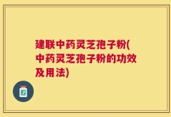 建联中药灵芝孢子粉(中药灵芝孢子粉的功效及用法)