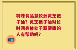 特殊食品慧致源灵芝孢子油？灵芝孢子油对长时间身体处于亚健康的人有帮助吗？
