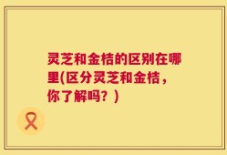 灵芝和金桔的区别在哪里(区分灵芝和金桔，你了解吗？)