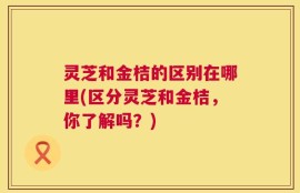 灵芝和金桔的区别在哪里(区分灵芝和金桔，你了解吗？)