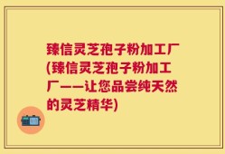 臻信灵芝孢子粉加工厂(臻信灵芝孢子粉加工厂——让您品尝纯天然的灵芝精华)