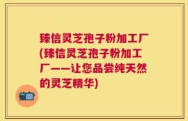 臻信灵芝孢子粉加工厂(臻信灵芝孢子粉加工厂——让您品尝纯天然的灵芝精华)