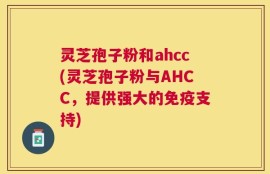 灵芝孢子粉和ahcc(灵芝孢子粉与AHCC，提供强大的免疫支持)