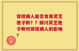 肾综病人能否食用灵芝孢子粉？？探讨灵芝孢子粉对肾综病人的影响？