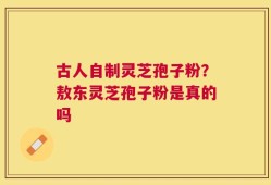 古人自制灵芝孢子粉？敖东灵芝孢子粉是真的吗