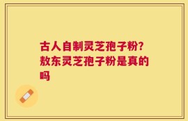 古人自制灵芝孢子粉？敖东灵芝孢子粉是真的吗
