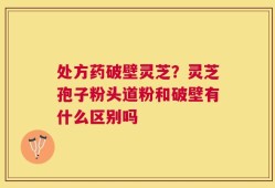 处方药破壁灵芝？灵芝孢子粉头道粉和破壁有什么区别吗