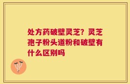 处方药破壁灵芝？灵芝孢子粉头道粉和破壁有什么区别吗