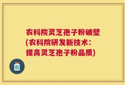 农科院灵芝孢子粉破壁(农科院研发新技术：提高灵芝孢子粉品质)
