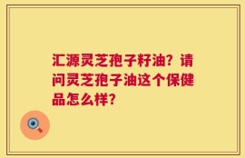 汇源灵芝孢子籽油？请问灵芝孢子油这个保健品怎么样？