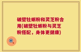 破壁牡蛎粉和灵芝粉合用(破壁牡蛎粉与灵芝粉搭配，身体更健康)