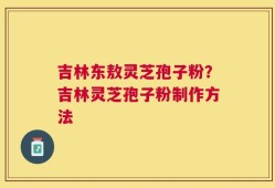 吉林东敖灵芝孢子粉？吉林灵芝孢子粉制作方法
