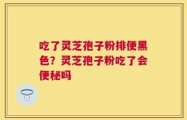 吃了灵芝孢子粉排便黑色？灵芝孢子粉吃了会便秘吗