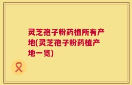 灵芝孢子粉药植所有产地(灵芝孢子粉药植产地一览)