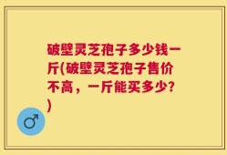 破壁灵芝孢子多少钱一斤(破壁灵芝孢子售价不高，一斤能买多少？)