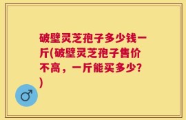 破壁灵芝孢子多少钱一斤(破壁灵芝孢子售价不高，一斤能买多少？)