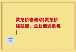 灵芝价格波动(灵芝价格猛涨，企业遭遇危机)