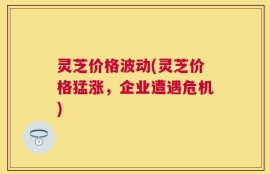 灵芝价格波动(灵芝价格猛涨，企业遭遇危机)
