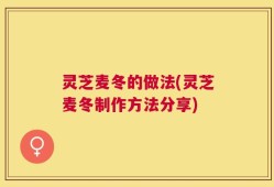 灵芝麦冬的做法(灵芝麦冬制作方法分享)