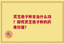灵芝孢子粉主治什么功？探究灵芝孢子粉的药用价值？