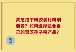 灵芝孢子粉胶囊比粉剂要贵？如何选择适合自己的灵芝孢子粉产品？