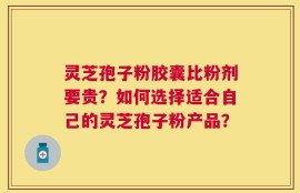灵芝孢子粉胶囊比粉剂要贵？如何选择适合自己的灵芝孢子粉产品？