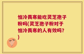 怕冷畏寒能吃灵芝孢子粉吗(灵芝孢子粉对于怕冷畏寒的人有效吗？)