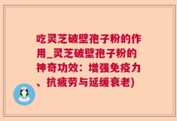 吃灵芝破壁孢子粉的作用_灵芝破壁孢子粉的神奇功效：增强免疫力、抗疲劳与延缓衰老)