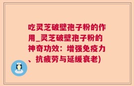 吃灵芝破壁孢子粉的作用_灵芝破壁孢子粉的神奇功效：增强免疫力、抗疲劳与延缓衰老)