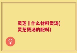 灵芝甪什么材料煲汤(灵芝煲汤的配料)