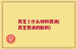 灵芝甪什么材料煲汤(灵芝煲汤的配料)