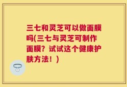 三七和灵芝可以做面膜吗(三七与灵芝可制作面膜？试试这个健康护肤方法！)