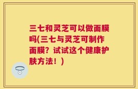 三七和灵芝可以做面膜吗(三七与灵芝可制作面膜？试试这个健康护肤方法！)