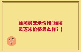 潍坊灵芝米价格(潍坊灵芝米价格怎么样？)