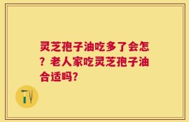 灵芝孢子油吃多了会怎？老人家吃灵芝孢子油合适吗？